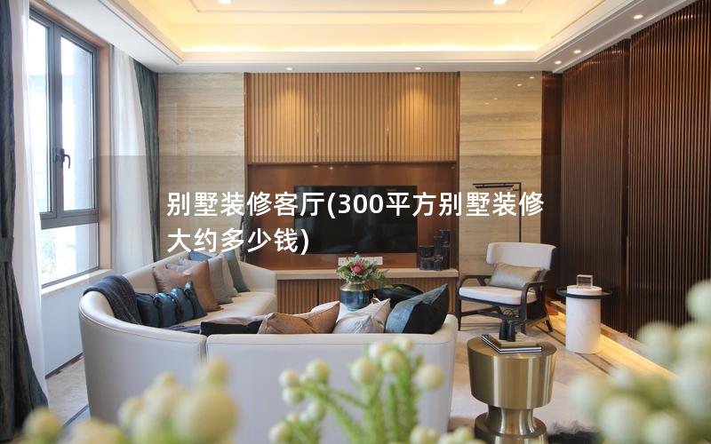 別墅裝修客廳(300平方別墅裝修大約多少錢) 別墅裝修客廳(300平方別墅裝修大約多少錢)